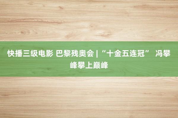 快播三级电影 巴黎残奥会 | “十金五连冠”  冯攀峰攀上巅峰