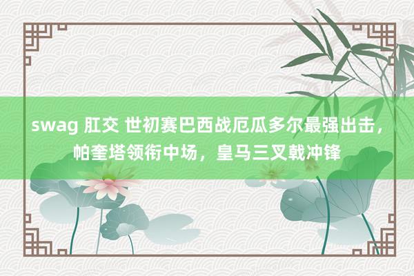 swag 肛交 世初赛巴西战厄瓜多尔最强出击，帕奎塔领衔中场，皇马三叉戟冲锋