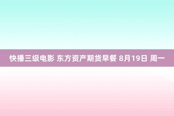 快播三级电影 东方资产期货早餐 8月19日 周一