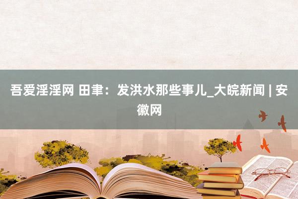 吾爱淫淫网 田聿：发洪水那些事儿_大皖新闻 | 安徽网