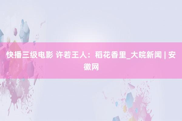 快播三级电影 许若王人：稻花香里_大皖新闻 | 安徽网