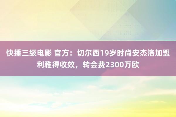 快播三级电影 官方：切尔西19岁时尚安杰洛加盟利雅得收效，转会费2300万欧