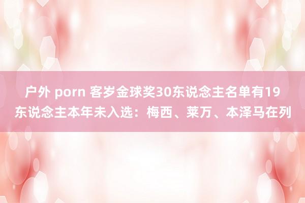 户外 porn 客岁金球奖30东说念主名单有19东说念主本年未入选：梅西、莱万、本泽马在列