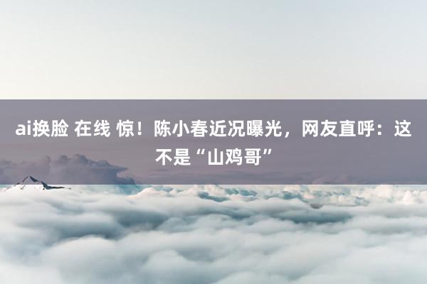 ai换脸 在线 惊！陈小春近况曝光，网友直呼：这不是“山鸡哥”