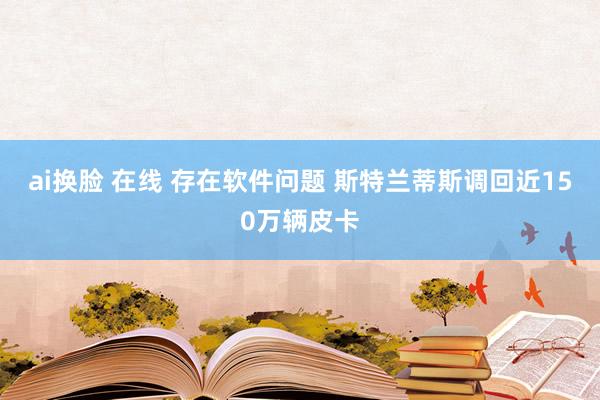 ai换脸 在线 存在软件问题 斯特兰蒂斯调回近150万辆皮卡