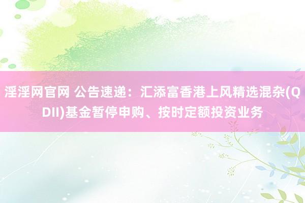 淫淫网官网 公告速递：汇添富香港上风精选混杂(QDII)基金暂停申购、按时定额投资业务