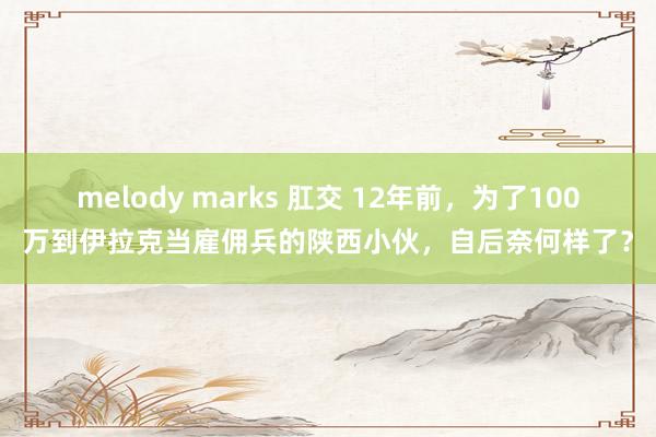 melody marks 肛交 12年前，为了100万到伊拉克当雇佣兵的陕西小伙，自后奈何样了？