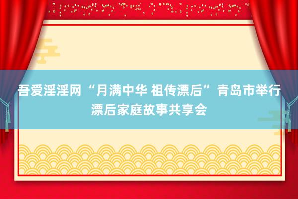 吾爱淫淫网 “月满中华 祖传漂后” 青岛市举行漂后家庭故事共享会