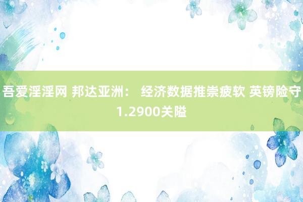 吾爱淫淫网 邦达亚洲： 经济数据推崇疲软 英镑险守1.2900关隘