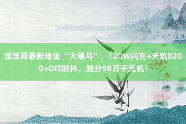 淫淫网最新地址 “大黑马”，120W闪充+天玑8200+OIS防抖，跑分98万千元机！
