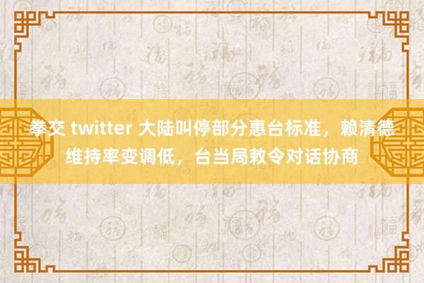 拳交 twitter 大陆叫停部分惠台标准，赖清德维持率变调低，台当局敕令对话协商