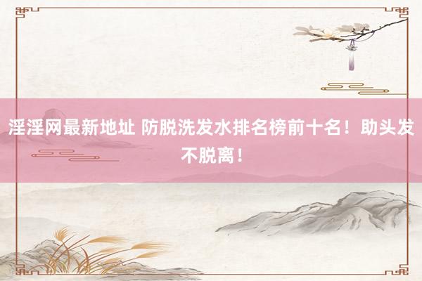 淫淫网最新地址 防脱洗发水排名榜前十名！助头发不脱离！