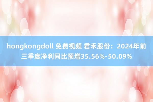 hongkongdoll 免费视频 君禾股份：2024年前三季度净利同比预增35.56%-50.09%