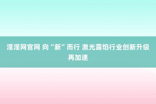 淫淫网官网 向“新”而行 激光露馅行业创新升级再加速