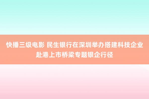 快播三级电影 民生银行在深圳举办搭建科技企业赴港上市桥梁专题银企行径