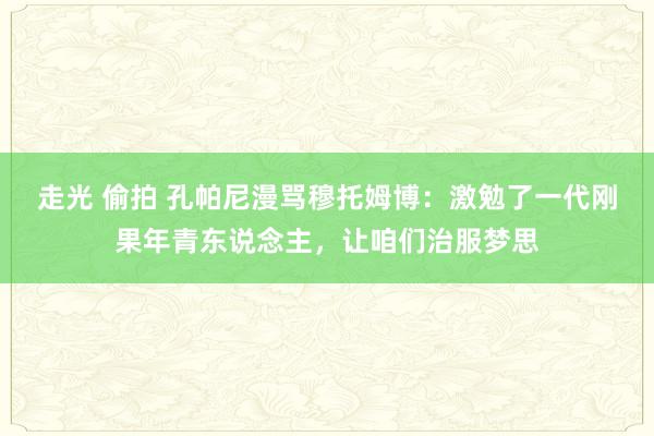 走光 偷拍 孔帕尼漫骂穆托姆博：激勉了一代刚果年青东说念主，让咱们治服梦思