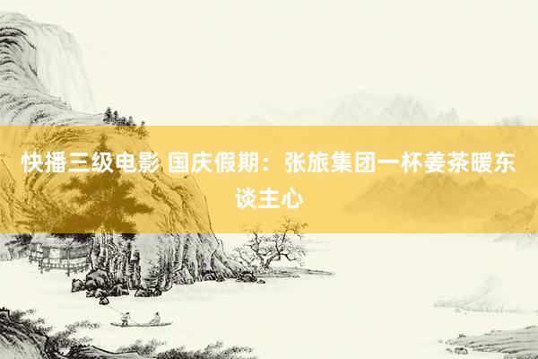 快播三级电影 国庆假期:张旅集团一杯姜茶暖东谈主心