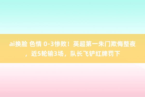 ai换脸 色情 0-3惨败！英超第一朱门欺侮整夜，近5轮输3场，队长飞铲红牌罚下