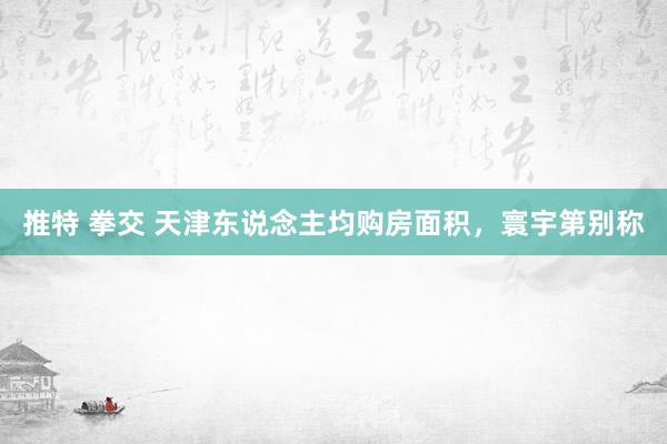 推特 拳交 天津东说念主均购房面积，寰宇第别称