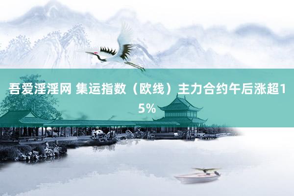 吾爱淫淫网 集运指数（欧线）主力合约午后涨超15%