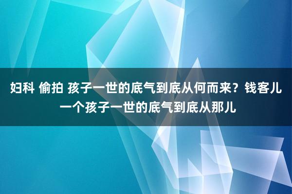 妇科 偷拍 孩子一世的底气到底从何而来?钱客儿 一个孩子一世的底气到底从那儿