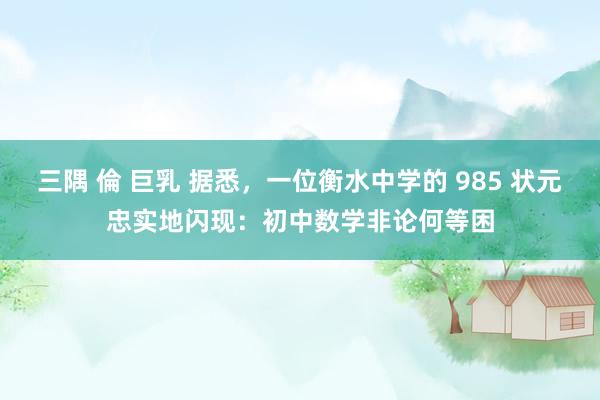 三隅 倫 巨乳 据悉,一位衡水中学的 985 状元忠实地闪现:初中数学非论何等困