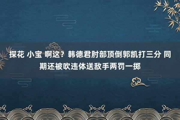探花 小宝 啊这？韩德君肘部顶倒郭凯打三分 同期还被吹违体送敌手两罚一掷