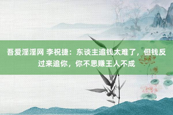 吾爱淫淫网 李祝捷：东谈主追钱太难了，但钱反过来追你，你不思赚王人不成