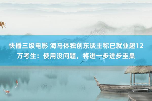 快播三级电影 海马体独创东谈主称已就业超12万考生：使用没问题，将进一步进步圭臬