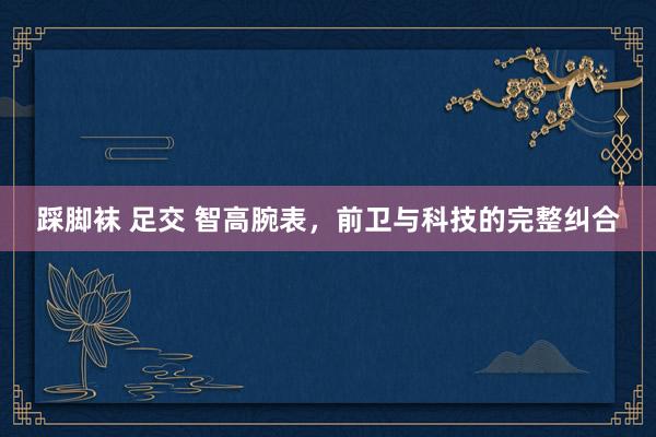 踩脚袜 足交 智高腕表，前卫与科技的完整纠合