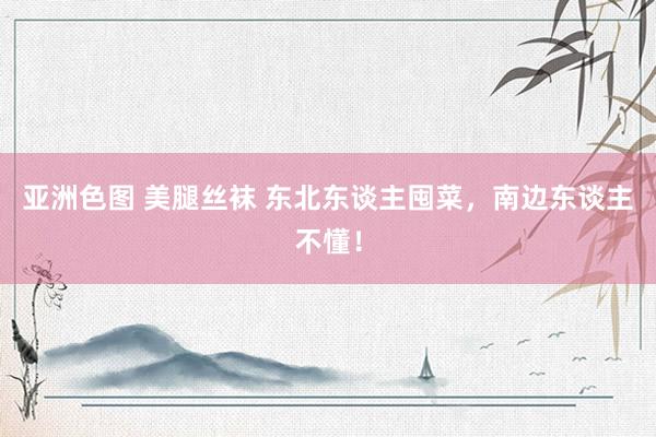 亚洲色图 美腿丝袜 东北东谈主囤菜，南边东谈主不懂！