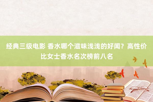 经典三级电影 香水哪个滋味浅浅的好闻？高性价比女士香水名次榜前八名