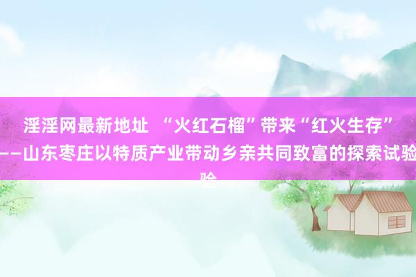 淫淫网最新地址  “火红石榴”带来“红火生存”——山东枣庄以特质产业带动乡亲共同致富的探索试验