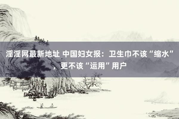 淫淫网最新地址 中国妇女报：卫生巾不该“缩水”，更不该“运用”用户
