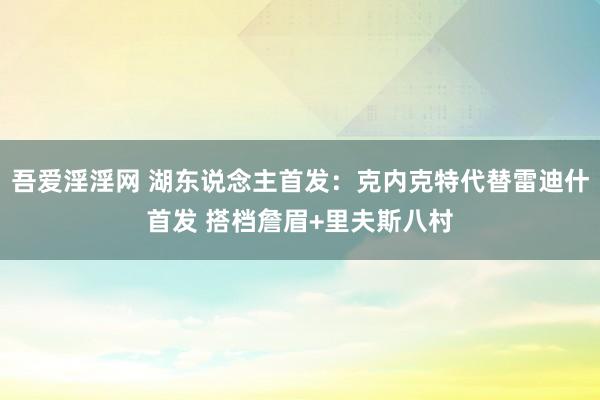 吾爱淫淫网 湖东说念主首发：克内克特代替雷迪什首发 搭档詹眉+里夫斯八村