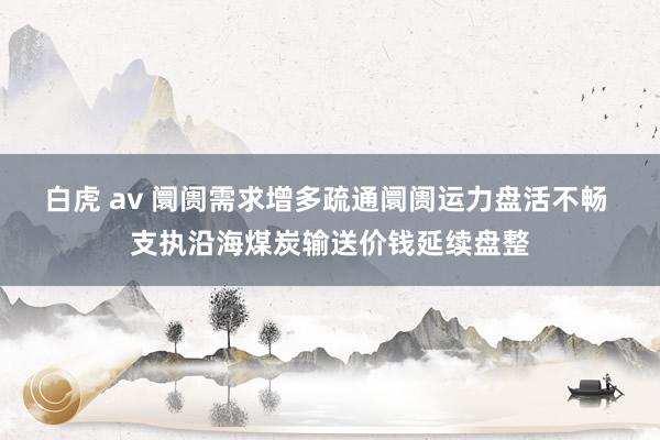 白虎 av 阛阓需求增多疏通阛阓运力盘活不畅 支执沿海煤炭输送价钱延续盘整