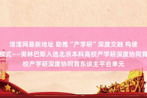 淫淫网最新地址 助推“产学研”深度交融 构建协同育东谈主新模式——奥林巴斯入选北京本科高校产学研深度协同育东谈主平台单元
