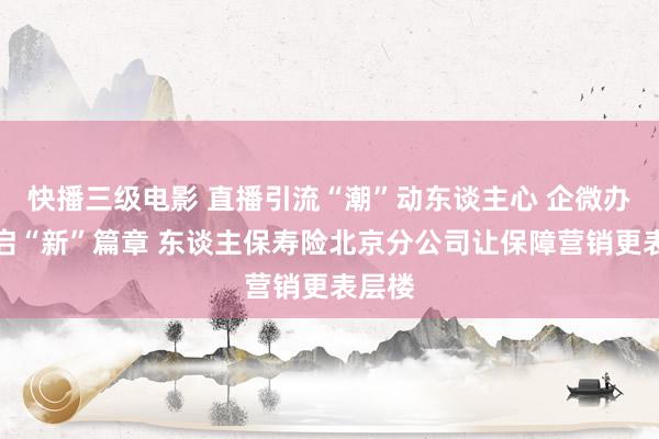 快播三级电影 直播引流“潮”动东谈主心 企微办事开启“新”篇章 东谈主保寿险北京分公司让保障营销更表层楼