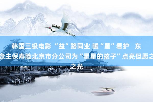 韩国三级电影 “益”路同业 暖“星”看护   东说念主保寿险北京市分公司为“星星的孩子”点亮但愿之光
