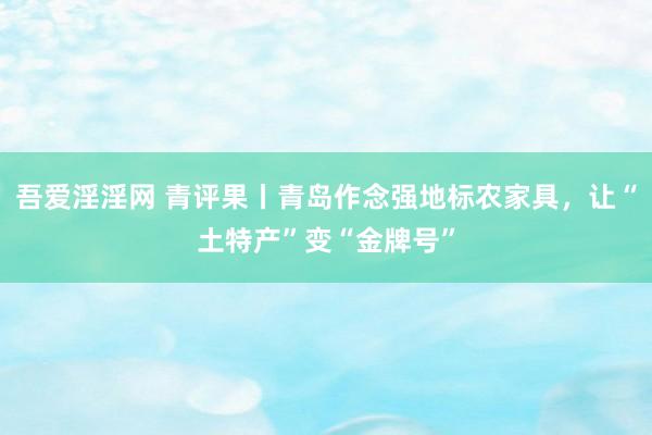 吾爱淫淫网 青评果丨青岛作念强地标农家具，让“土特产”变“金牌号”