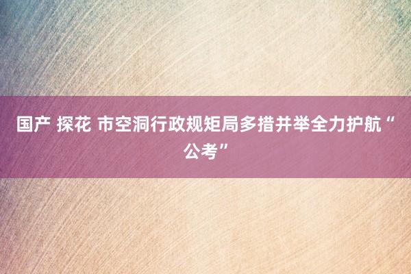 国产 探花 市空洞行政规矩局多措并举全力护航“公考”