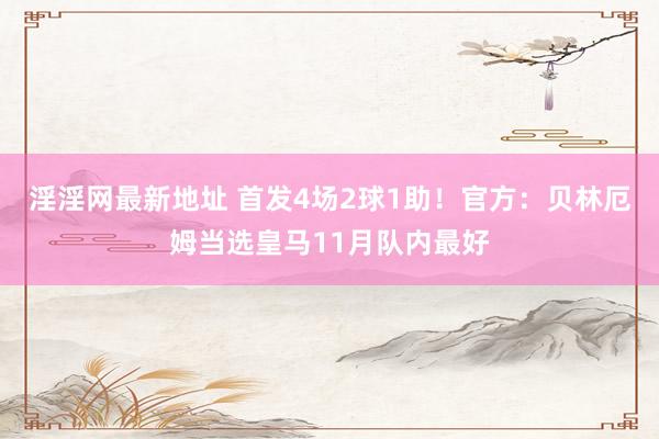 淫淫网最新地址 首发4场2球1助！官方：贝林厄姆当选皇马11月队内最好