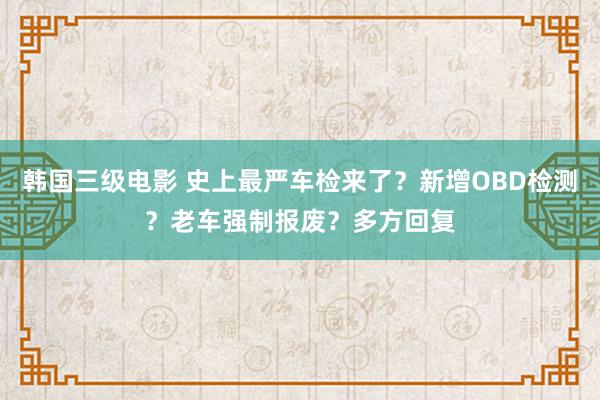 韩国三级电影 史上最严车检来了？新增OBD检测？老车强制报废？多方回复