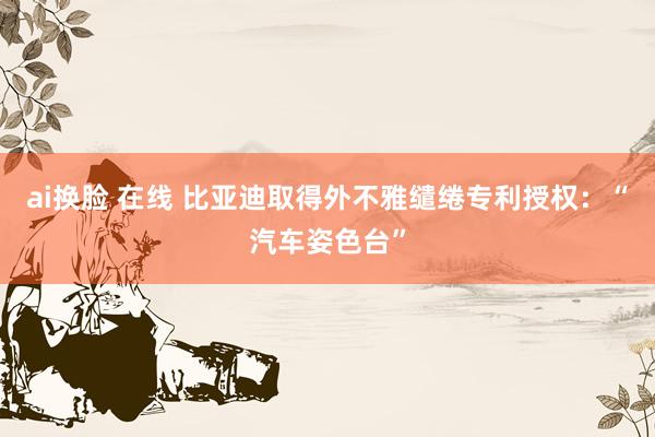 ai换脸 在线 比亚迪取得外不雅缱绻专利授权：“汽车姿色台”