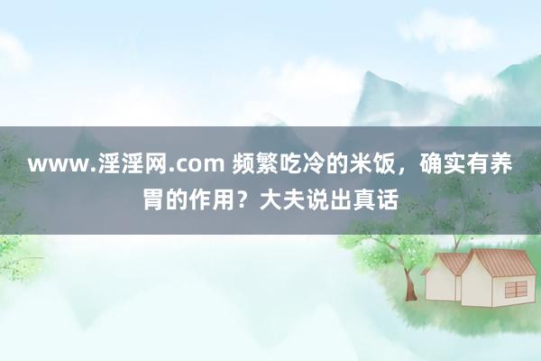 www.淫淫网.com 频繁吃冷的米饭，确实有养胃的作用？大夫说出真话