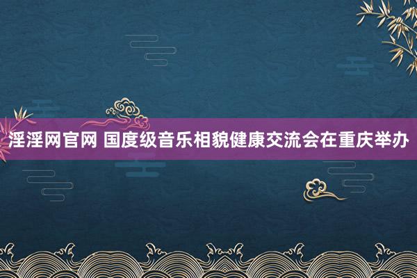 淫淫网官网 国度级音乐相貌健康交流会在重庆举办