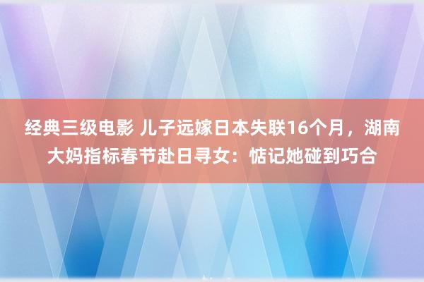 经典三级电影 儿子远嫁日本失联16个月，湖南大妈指标春节赴日寻女：惦记她碰到巧合