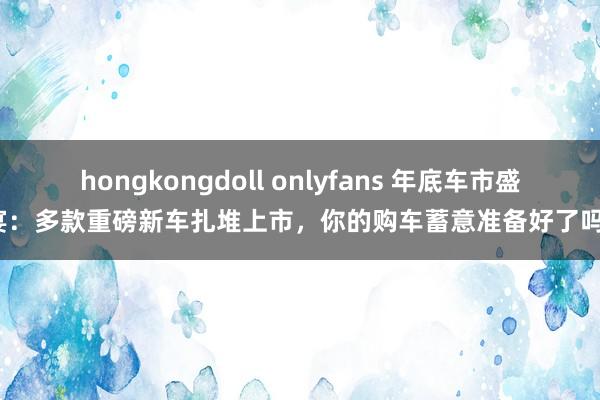 hongkongdoll onlyfans 年底车市盛宴：多款重磅新车扎堆上市，你的购车蓄意准备好了吗？