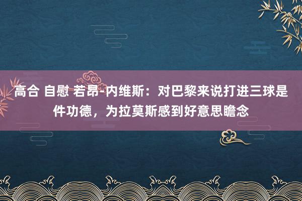 高合 自慰 若昂-内维斯：对巴黎来说打进三球是件功德，为拉莫斯感到好意思瞻念