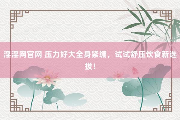 淫淫网官网 压力好大全身紧绷，试试舒压饮食新选拔！